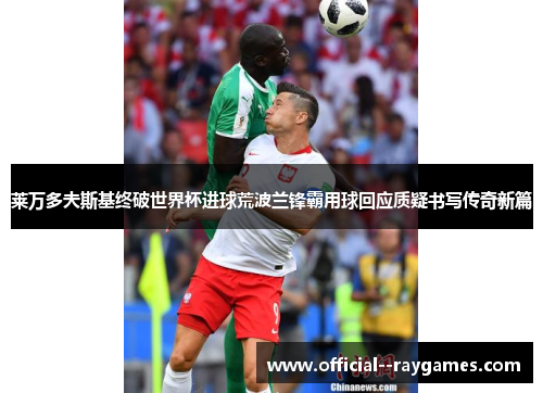 莱万多夫斯基终破世界杯进球荒波兰锋霸用球回应质疑书写传奇新篇 莱万多夫斯基终破世界杯进球荒波兰锋霸用球回应质疑书写传奇新篇