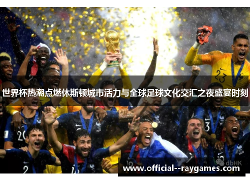 世界杯热潮点燃休斯顿城市活力与全球足球文化交汇之夜盛宴时刻