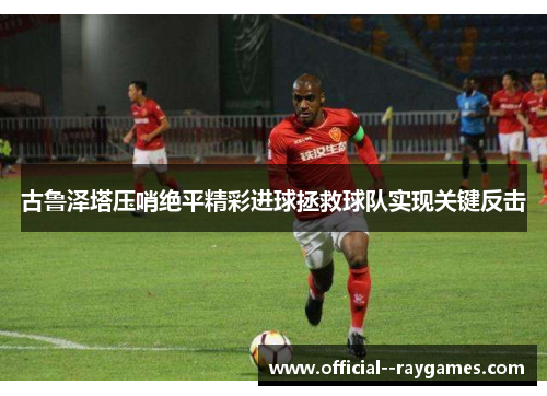 古鲁泽塔压哨绝平精彩进球拯救球队实现关键反击 古鲁泽塔压哨绝平精彩进球拯救球队实现关键反击